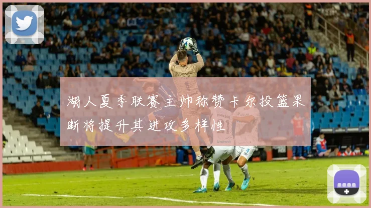 湖人夏季联赛主帅称赞卡尔投篮果断将提升其进攻多样性