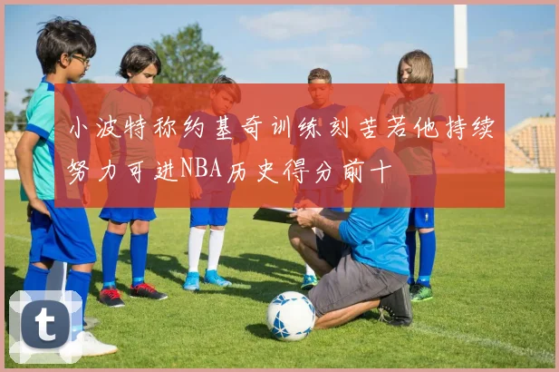 小波特称约基奇训练刻苦若他持续努力可进NBA历史得分前十