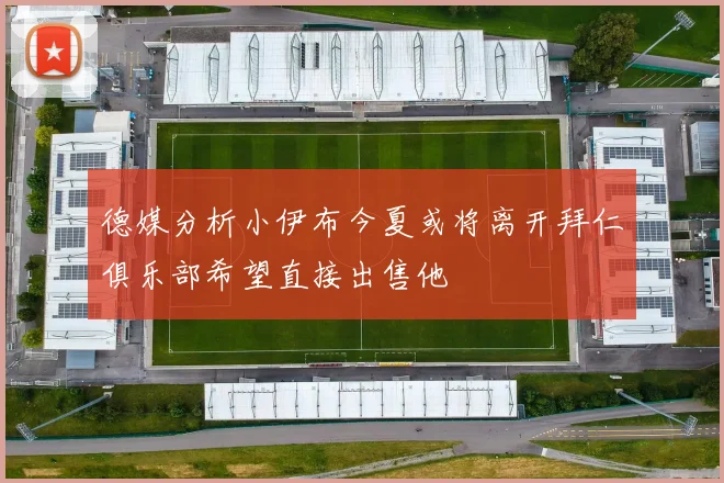 德媒分析小伊布今夏或将离开拜仁俱乐部希望直接出售他