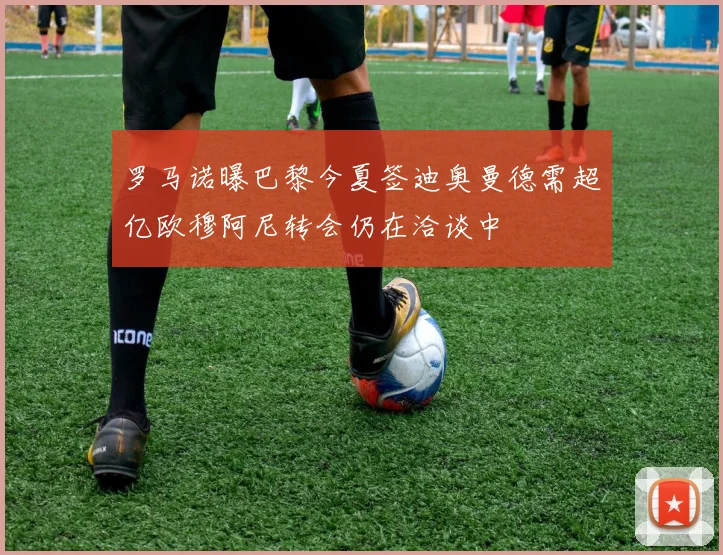 罗马诺曝巴黎今夏签迪奥曼德需超亿欧穆阿尼转会仍在洽谈中