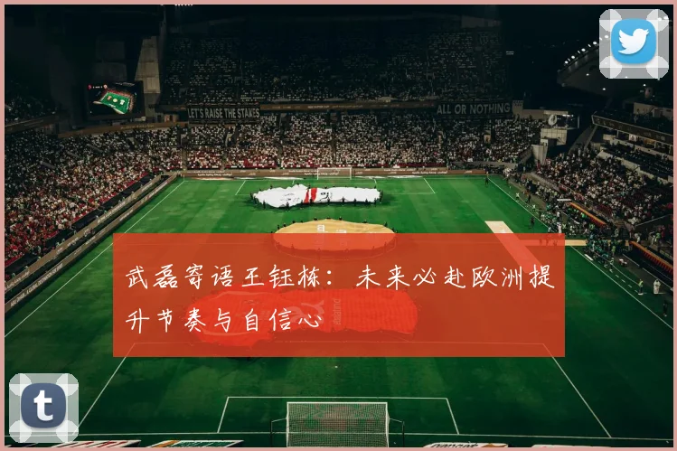 武磊寄语王钰栋：未来必赴欧洲提升节奏与自信心