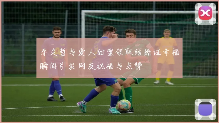 李炎哲与爱人甜蜜领取结婚证幸福瞬间引发网友祝福与点赞