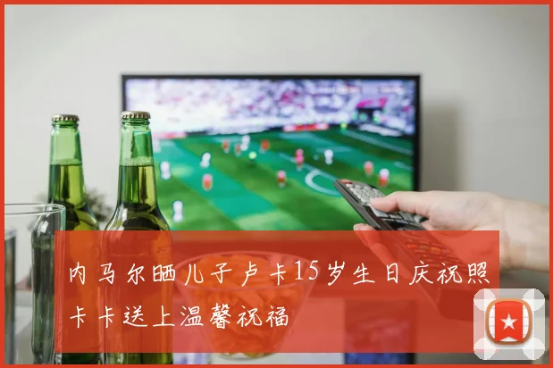 内马尔晒儿子卢卡15岁生日庆祝照卡卡送上温馨祝福