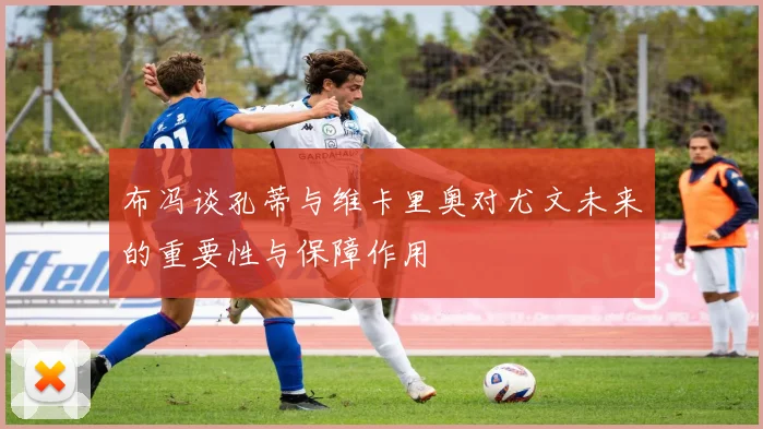 布冯谈孔蒂与维卡里奥对尤文未来的重要性与保障作用
