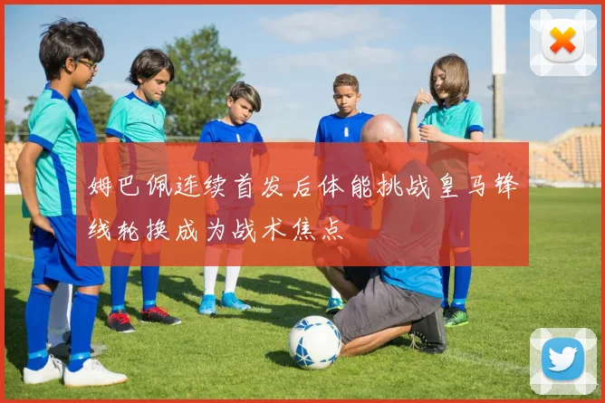 姆巴佩连续首发后体能挑战皇马锋线轮换成为战术焦点