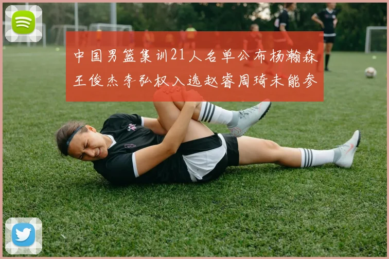 中国男篮集训21人名单公布杨瀚森王俊杰李弘权入选赵睿周琦未能参加