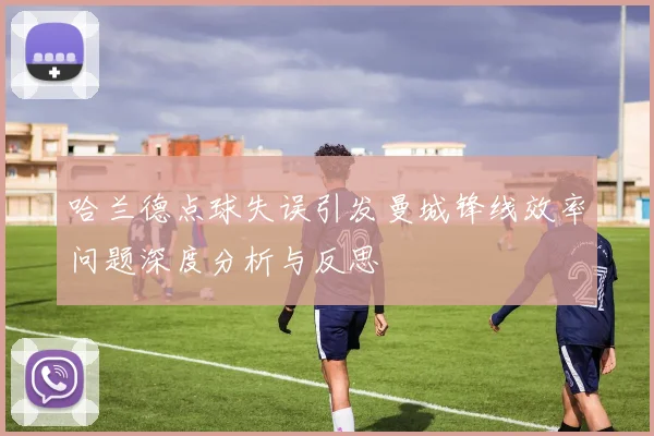 哈兰德点球失误引发曼城锋线效率问题深度分析与反思