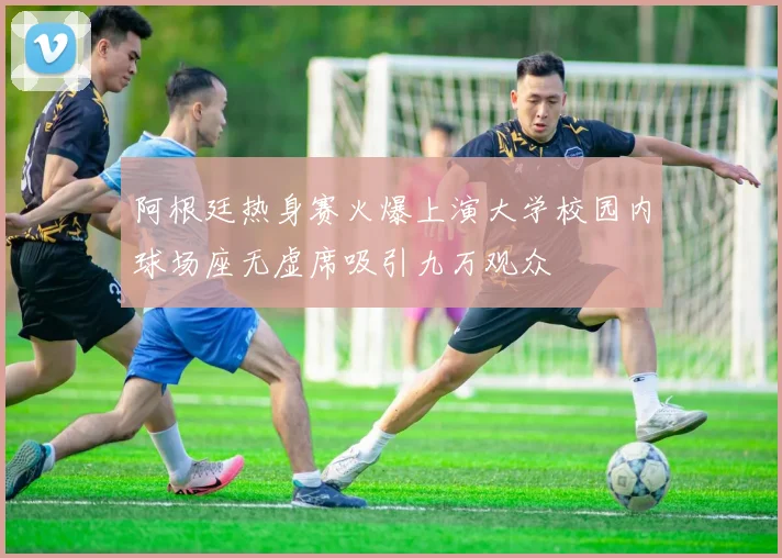 阿根廷热身赛火爆上演大学校园内球场座无虚席吸引九万观众